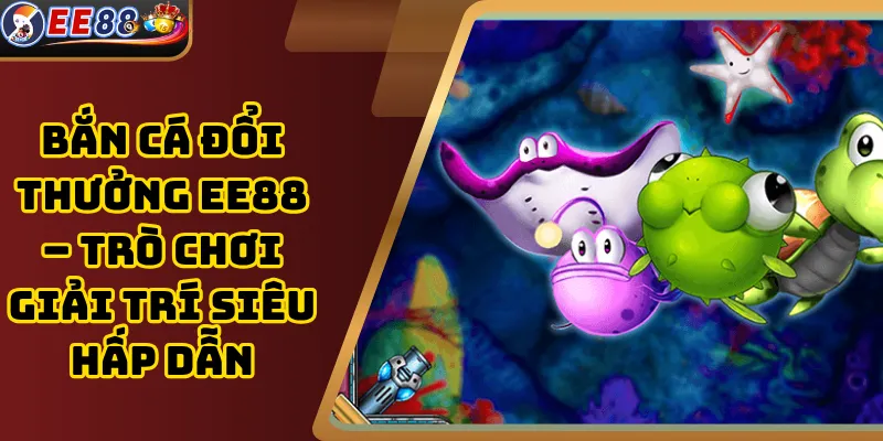 Bắn cá đổi thưởng EE88 – Trò chơi giải trí siêu hấp dẫn